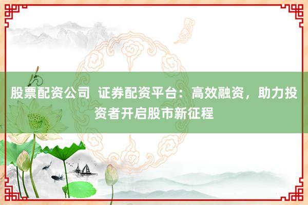 股票配资公司  证券配资平台：高效融资，助力投资者开启股市新征程