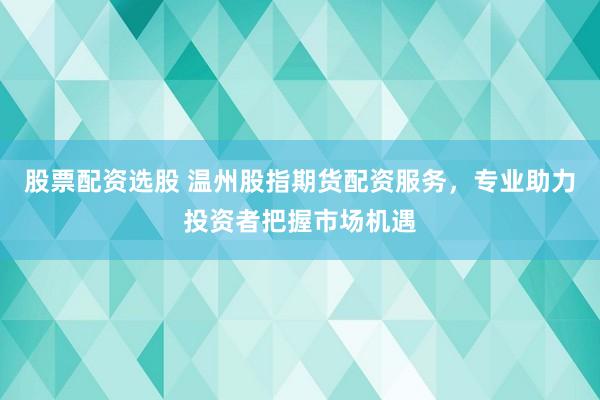 股票配资选股 温州股指期货配资服务，专业助力投资者把握市场机遇