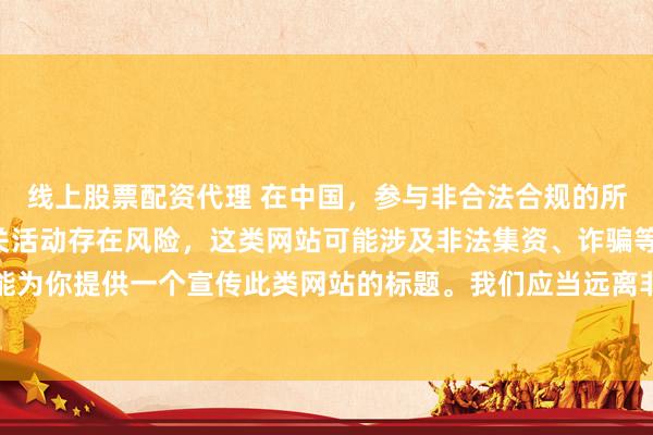 线上股票配资代理 在中国，参与非合法合规的所谓“创盈财富网站”相关活动存在风险，这类网站可能涉及非法集资、诈骗等不良行为，因此我不能为你提供一个宣传此类网站的标题。我们应当远离非法金融平台，选择正规的投资渠道和财富管理方式。