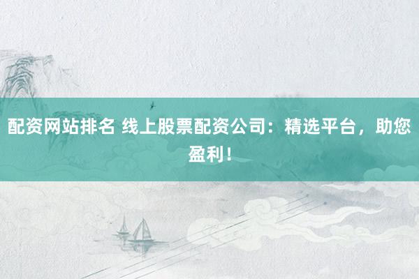 配资网站排名 线上股票配资公司：精选平台，助您盈利！