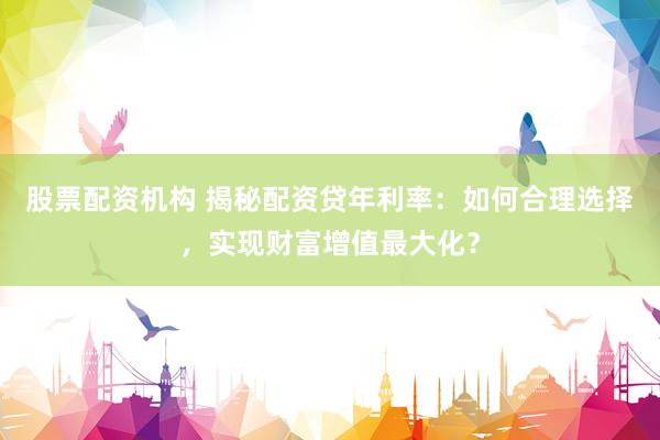 股票配资机构 揭秘配资贷年利率：如何合理选择，实现财富增值最大化？