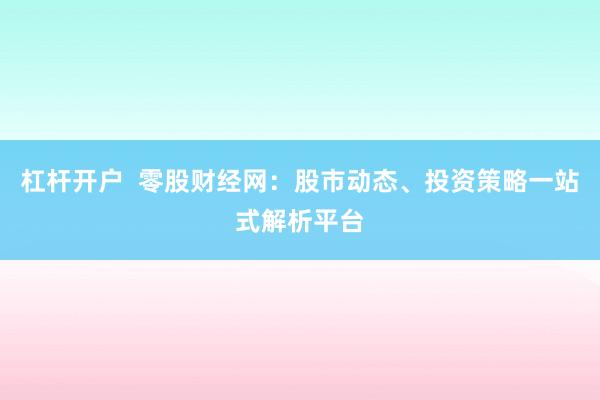 杠杆开户  零股财经网：股市动态、投资策略一站式解析平台