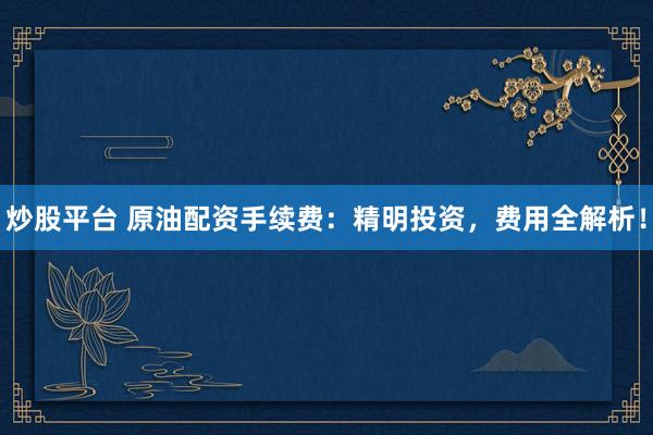 炒股平台 原油配资手续费：精明投资，费用全解析！