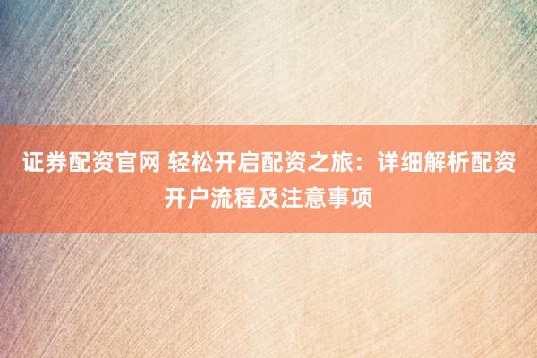 证券配资官网 轻松开启配资之旅：详细解析配资开户流程及注意事项