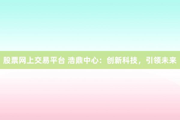股票网上交易平台 浩鼎中心：创新科技，引领未来