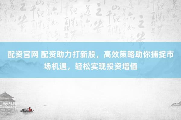 配资官网 配资助力打新股，高效策略助你捕捉市场机遇，轻松实现投资增值