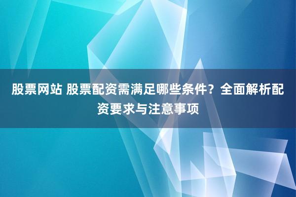 股票网站 股票配资需满足哪些条件？全面解析配资要求与注意事项