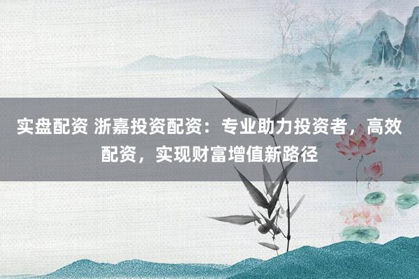 实盘配资 浙嘉投资配资：专业助力投资者，高效配资，实现财富增值新路径