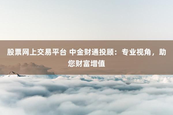 股票网上交易平台 中金财通投顾：专业视角，助您财富增值