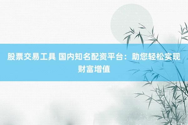 股票交易工具 国内知名配资平台：助您轻松实现财富增值