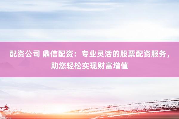 配资公司 鼎信配资：专业灵活的股票配资服务，助您轻松实现财富增值
