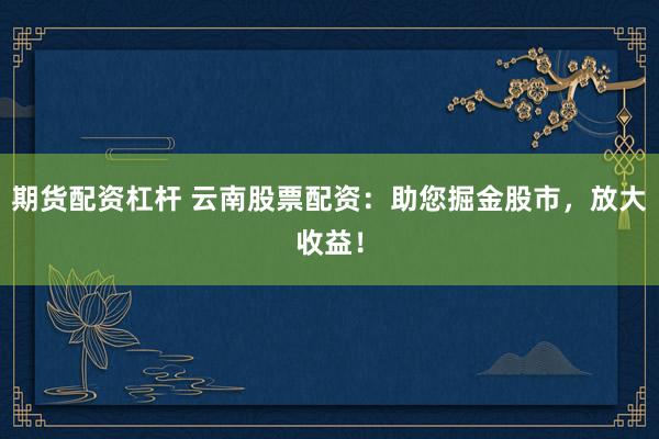 期货配资杠杆 云南股票配资：助您掘金股市，放大收益！