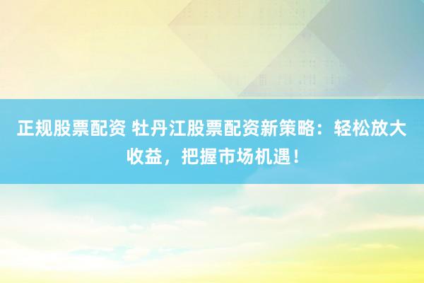 正规股票配资 牡丹江股票配资新策略：轻松放大收益，把握市场机遇！