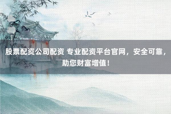 股票配资公司配资 专业配资平台官网，安全可靠，助您财富增值！