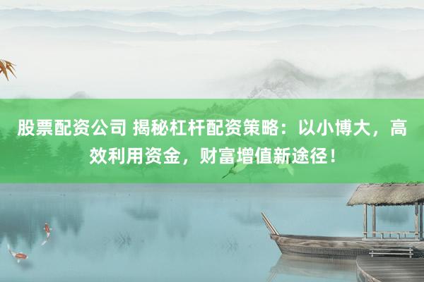 股票配资公司 揭秘杠杆配资策略：以小博大，高效利用资金，财富增值新途径！