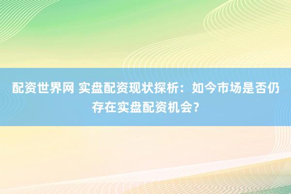 配资世界网 实盘配资现状探析：如今市场是否仍存在实盘配资机会？