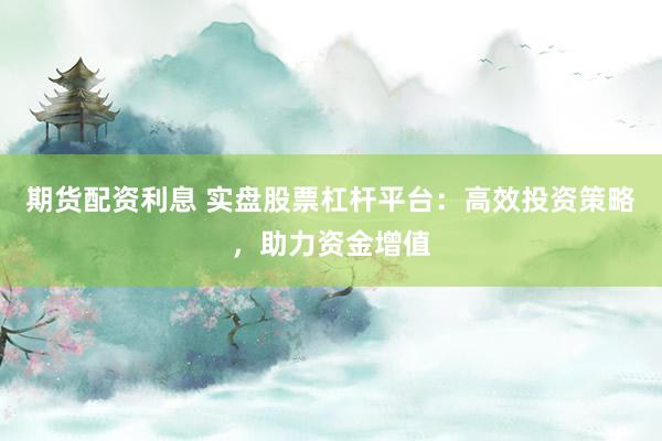 期货配资利息 实盘股票杠杆平台：高效投资策略，助力资金增值
