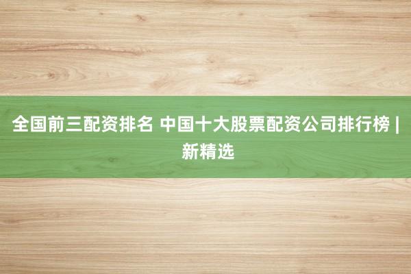 全国前三配资排名 中国十大股票配资公司排行榜 | 新精选