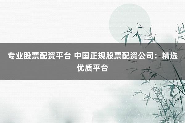 专业股票配资平台 中国正规股票配资公司：精选优质平台
