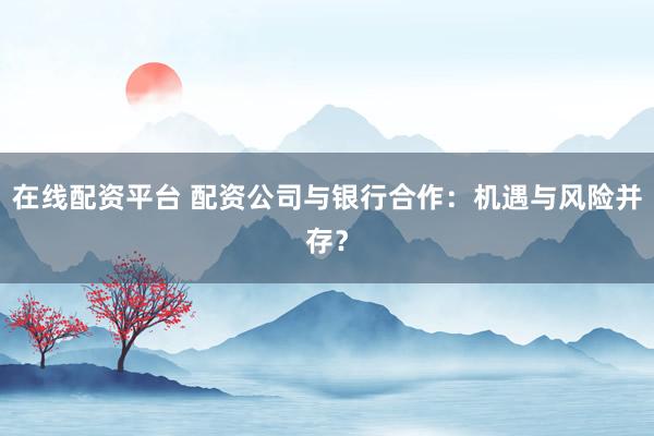 在线配资平台 配资公司与银行合作：机遇与风险并存？