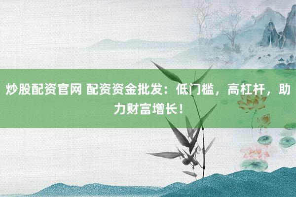 炒股配资官网 配资资金批发：低门槛，高杠杆，助力财富增长！