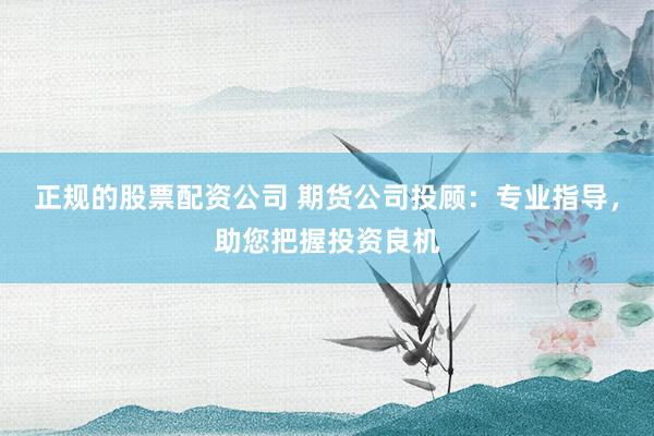 正规的股票配资公司 期货公司投顾：专业指导，助您把握投资良机