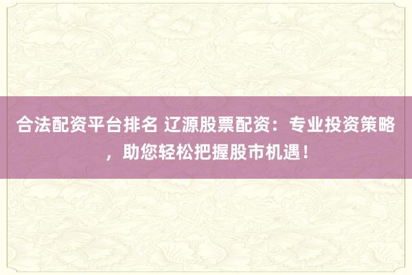 合法配资平台排名 辽源股票配资：专业投资策略，助您轻松把握股市机遇！