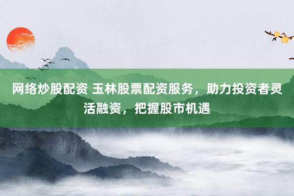 网络炒股配资 玉林股票配资服务，助力投资者灵活融资，把握股市机遇