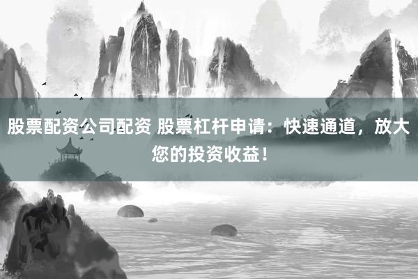 股票配资公司配资 股票杠杆申请：快速通道，放大您的投资收益！