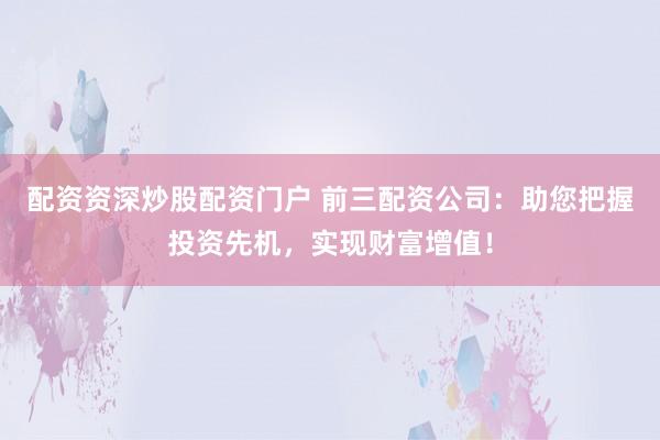 配资资深炒股配资门户 前三配资公司：助您把握投资先机，实现财富增值！