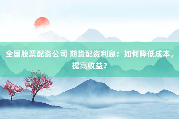 全国股票配资公司 期货配资利息：如何降低成本，提高收益？