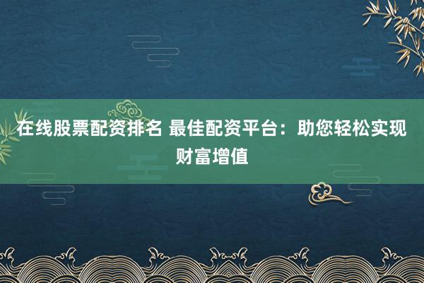 在线股票配资排名 最佳配资平台：助您轻松实现财富增值
