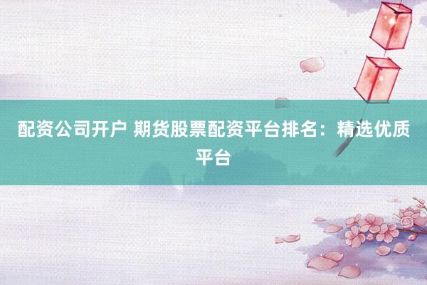 配资公司开户 期货股票配资平台排名：精选优质平台