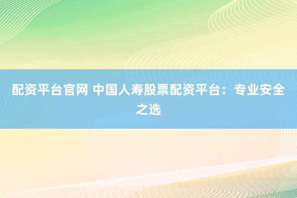 配资平台官网 中国人寿股票配资平台：专业安全之选