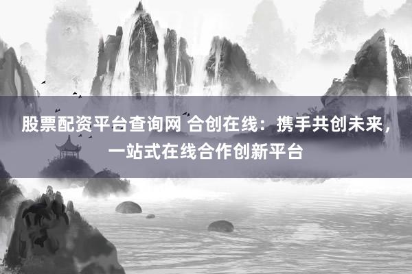 股票配资平台查询网 合创在线：携手共创未来，一站式在线合作创新平台