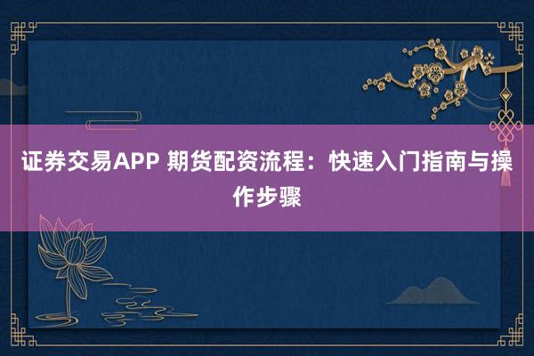 证券交易APP 期货配资流程：快速入门指南与操作步骤