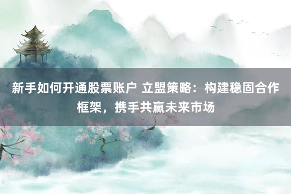 新手如何开通股票账户 立盟策略：构建稳固合作框架，携手共赢未来市场