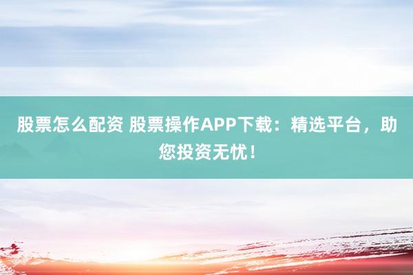 股票怎么配资 股票操作APP下载：精选平台，助您投资无忧！