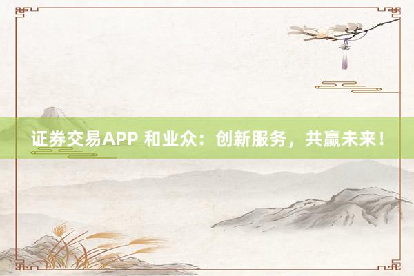 证券交易APP 和业众：创新服务，共赢未来！