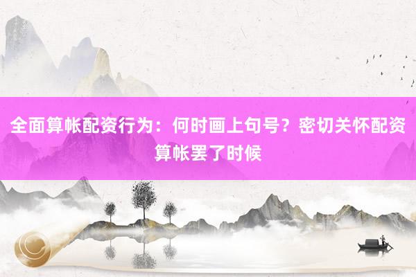 全面算帐配资行为：何时画上句号？密切关怀配资算帐罢了时候