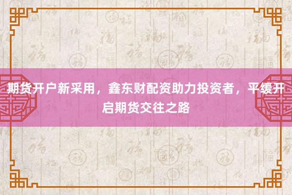 期货开户新采用，鑫东财配资助力投资者，平缓开启期货交往之路