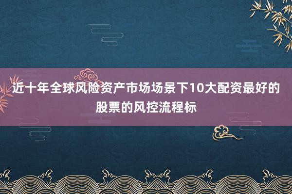 近十年全球风险资产市场场景下10大配资最好的股票的风控流程标