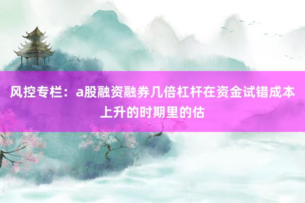 风控专栏：a股融资融券几倍杠杆在资金试错成本上升的时期里的估