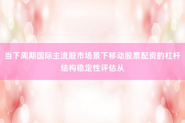 当下周期国际主流股市场景下移动股票配资的杠杆结构稳定性评估从