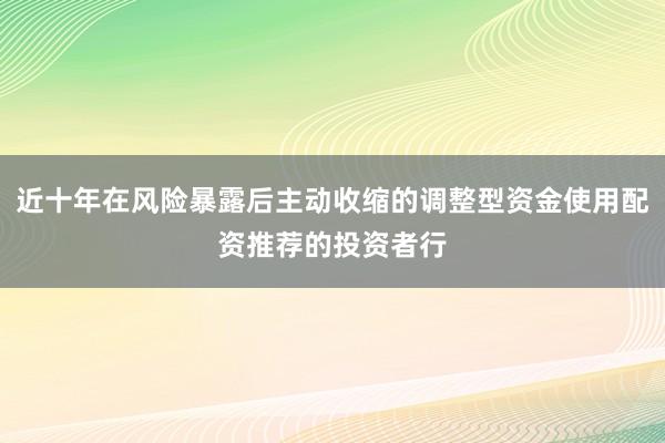 近十年在风险暴露后主动收缩的调整型资金使用配资推荐的投资者行