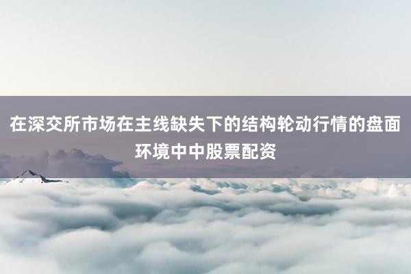 在深交所市场在主线缺失下的结构轮动行情的盘面环境中中股票配资