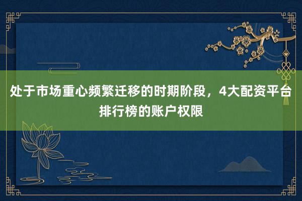 处于市场重心频繁迁移的时期阶段，4大配资平台排行榜的账户权限